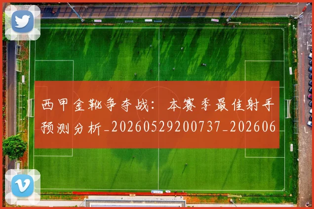 西甲金靴争夺战:本赛季最佳射手预测分析_20260529200737_20260610170245