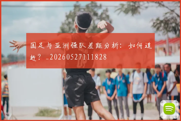国足与亚洲强队差距分析:如何追赶?_20260527111828