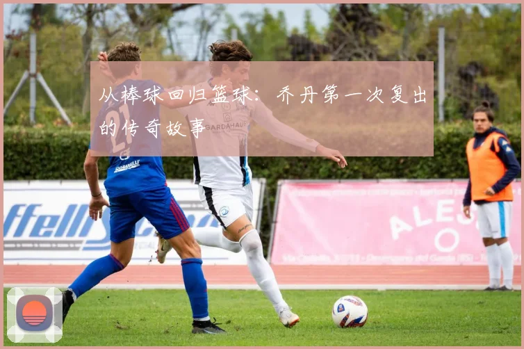 从棒球回归篮球:乔丹第一次复出的传奇故事
