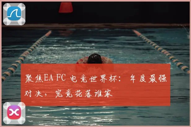 聚焦EA FC 电竞世界杯：年度最强对决，究竟花落谁家