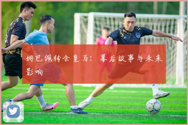 姆巴佩转会皇马:幕后故事与未来影响