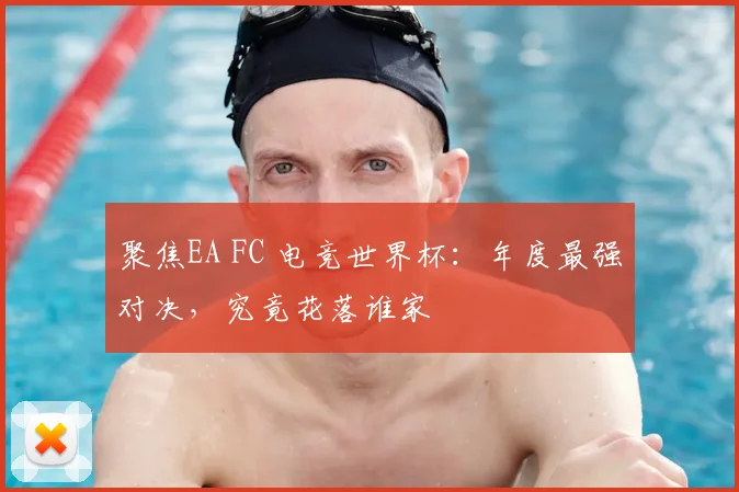 聚焦EA FC 电竞世界杯：年度最强对决，究竟花落谁家